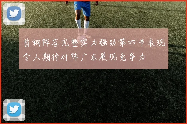 首钢阵容完整实力强劲第四节表现令人期待对阵广东展现竞争力