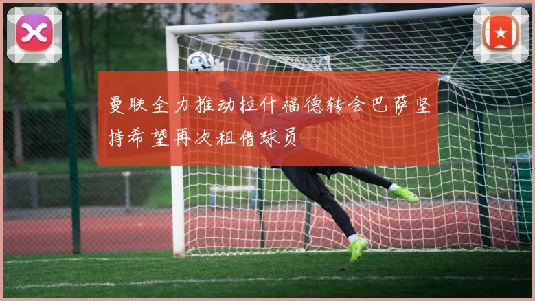 曼联全力推动拉什福德转会巴萨坚持希望再次租借球员