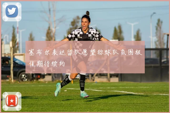 塞布尔表达留队愿望称球队氛围极佳期待续约
