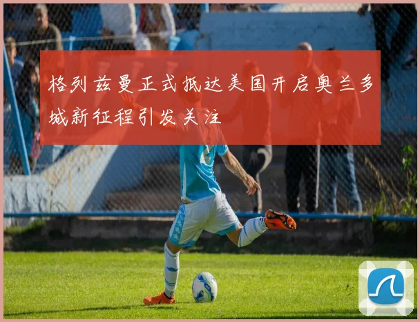 格列兹曼正式抵达美国开启奥兰多城新征程引发关注