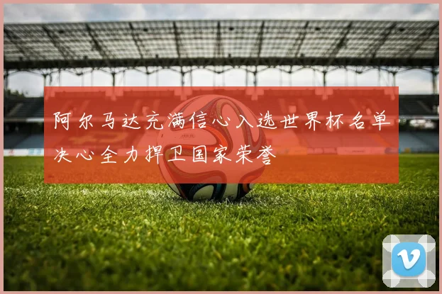 阿尔马达充满信心入选世界杯名单决心全力捍卫国家荣誉