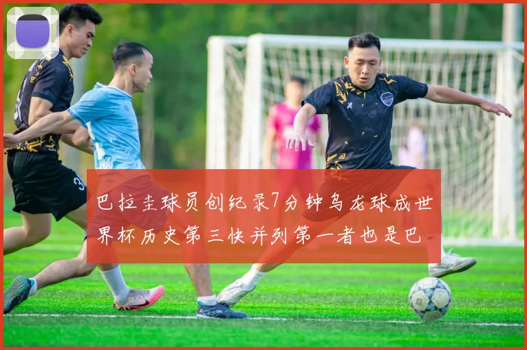 巴拉圭球员创纪录7分钟乌龙球成世界杯历史第三快并列第一者也是巴拉圭人