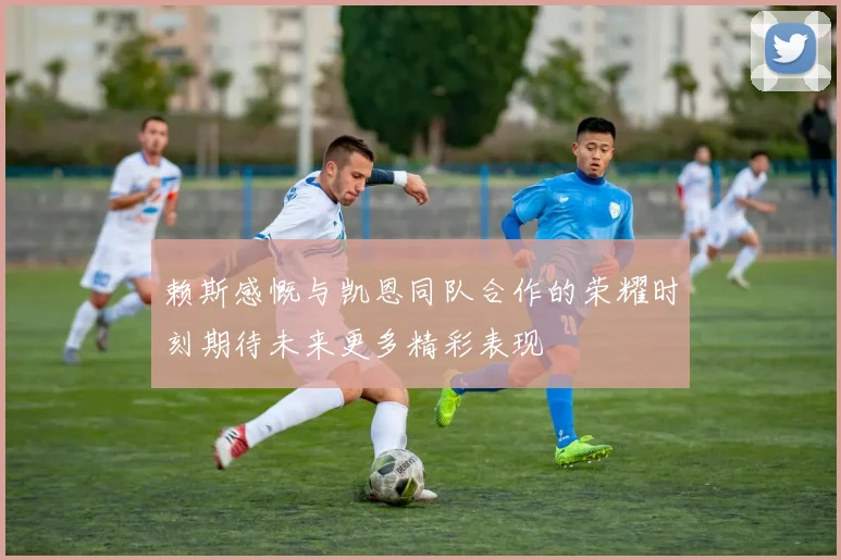 赖斯感慨与凯恩同队合作的荣耀时刻期待未来更多精彩表现