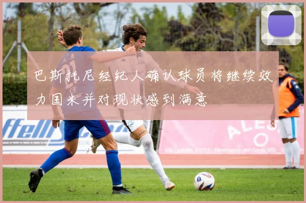 巴斯托尼经纪人确认球员将继续效力国米并对现状感到满意