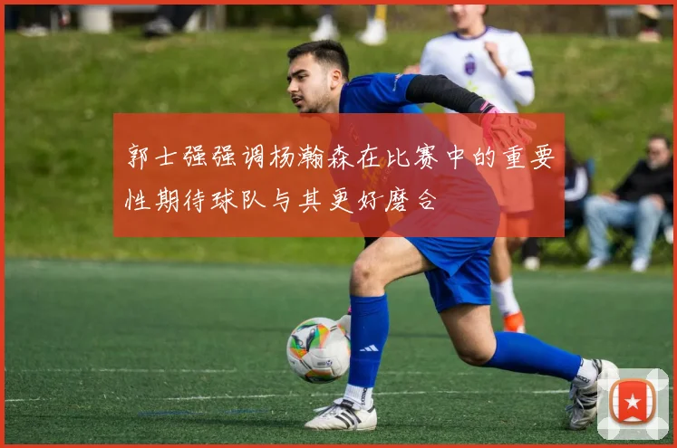 郭士强强调杨瀚森在比赛中的重要性期待球队与其更好磨合