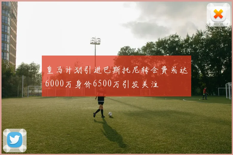 皇马计划引进巴斯托尼转会费或达6000万身价6500万引发关注