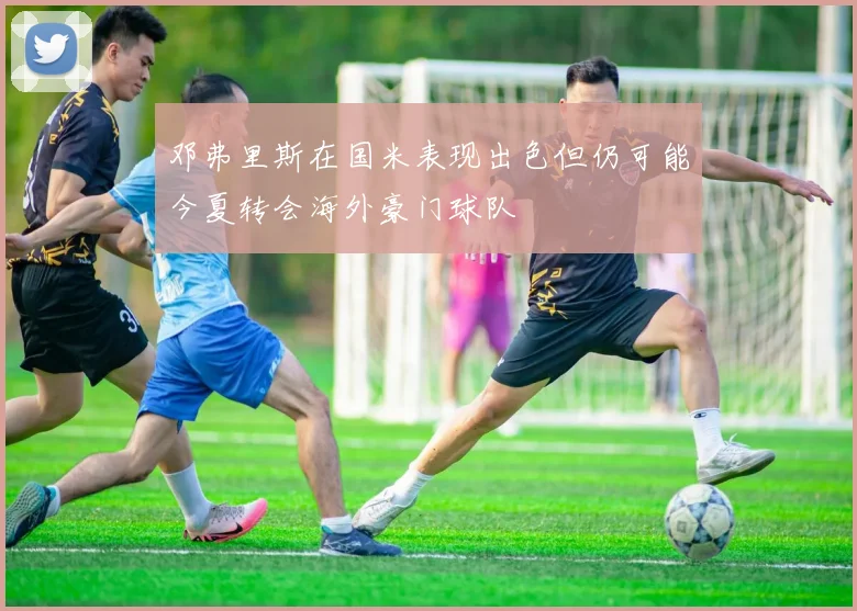 邓弗里斯在国米表现出色但仍可能今夏转会海外豪门球队