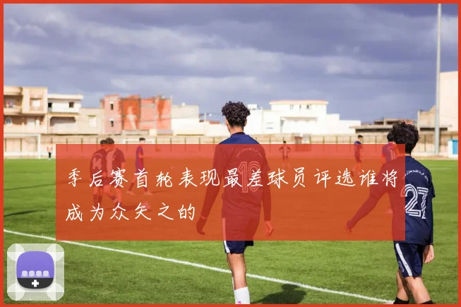季后赛首轮表现最差球员评选谁将成为众矢之的