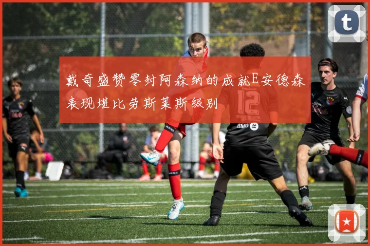 戴奇盛赞零封阿森纳的成就E安德森表现堪比劳斯莱斯级别
