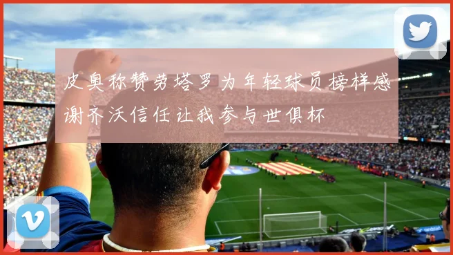 皮奥称赞劳塔罗为年轻球员榜样感谢齐沃信任让我参与世俱杯
