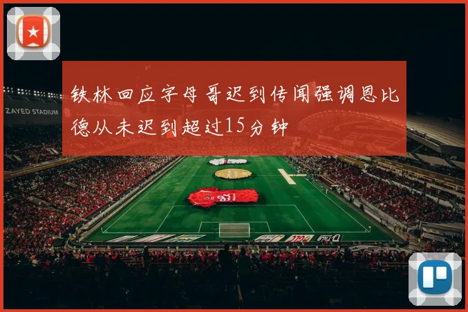铁林回应字母哥迟到传闻强调恩比德从未迟到超过15分钟