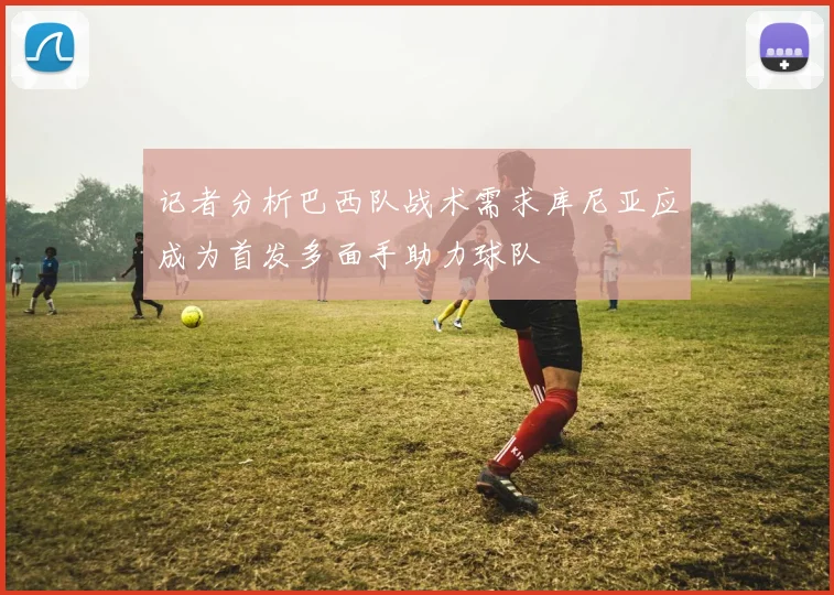 记者分析巴西队战术需求库尼亚应成为首发多面手助力球队