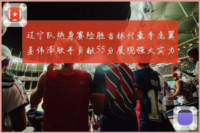 辽宁队热身赛险胜吉林付豪李虎翼姜伟泽联手贡献55分展现强大实力