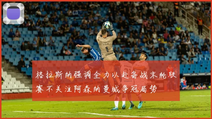 格拉斯纳强调全力以赴备战末轮联赛不关注阿森纳曼城争冠局势