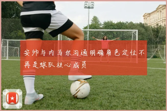 安帅与内马尔沟通明确角色定位不再是球队核心成员
