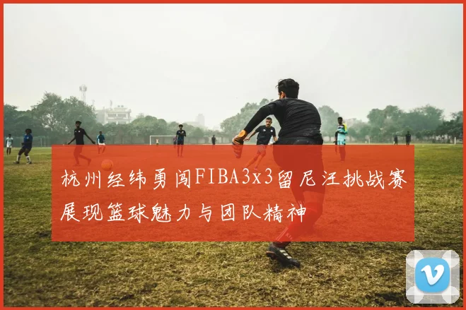 杭州经纬勇闯FIBA3x3留尼汪挑战赛展现篮球魅力与团队精神
