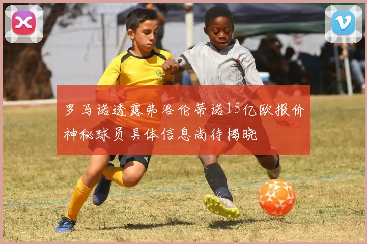 罗马诺透露弗洛伦蒂诺15亿欧报价神秘球员具体信息尚待揭晓