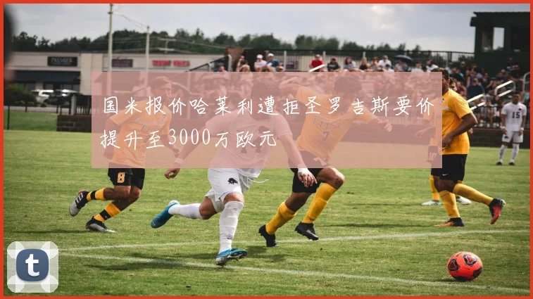 国米报价哈莱利遭拒圣罗吉斯要价提升至3000万欧元