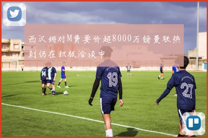 西汉姆对M费要价超8000万镑曼联热刺仍在积极洽谈中